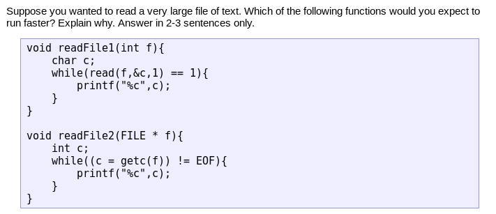 Suppose you wanted to read a very large file of text. Which of the following functions would you expect to
run faster? Explain why. Answer in 2-3 sentences only.
void readFilel(int f){
char c;
while(read (f,&c,1)
printf("%c",c);
}
}
1){
==
void readFile2(FILE * f){
int c;
while ( (c = getc(f)) != E0F){
printf("%c",c);
}
}
