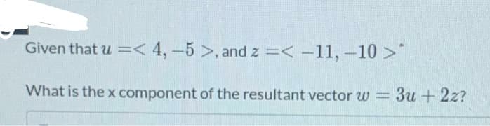 Given that u =< 4, -5 >, and z =< -11, -10>"
What is the x component of the resultant vector w = 3u + 2z?
