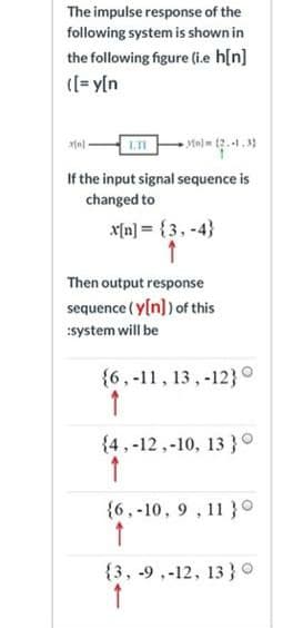 The impulse response of the
following system is shown in
the following figure (i.e h[n]
((= y[n
LI
If the input signal sequence is
changed to
x[n] = {3, -4}
Then output response
sequence ( y[n]) of this
system will be
{6,-11, 13,-12}°
{4 ,-12,-10, 13 }°
{6,-10, 9 , 11 }°
{3, -9 ,-12, 13 }0
