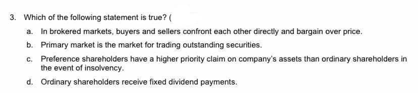 3. Which of the following statement is true? (
a. In brokered markets, buyers and sellers confront each other directly and bargain over price.
b. Primary market is the market for trading outstanding securities.
c. Preference shareholders have a higher priority claim on company's assets than ordinary shareholders in
the event of insolvency.
d. Ordinary shareholders receive fixed dividend payments.
