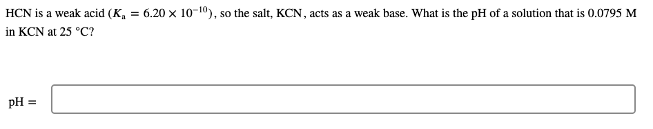 HCN is a weak acid (Ka = 6.20 x 10-10), so the salt, KCN, acts as a weak base. What is the pH of a solution that is 0.0795 M
in KCN at 25 °C?
pH =
