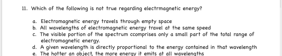 11. Which of the following is not true regarding electrmagnetic energy?
a. Electromagnetic energy travels through empty space
b. All wavelengths of electromagnetic energy travel at the same speed
c. The visible portion of the spectrum ccomprises only a small part of the total range of
electromagnetic energy.
d. A given wavelength is directly proportional to the energy contained in that wavelength
e. The hotter an object, the more energy it emits at all wavelengths
