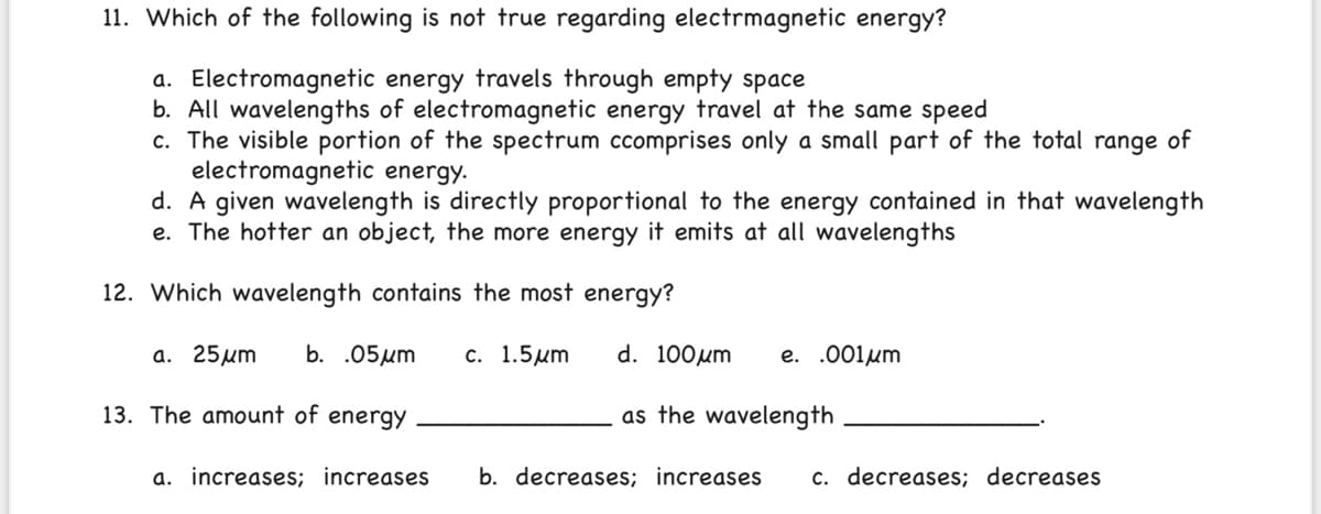 11. Which of the following is not true regarding electrmagnetic energy?
a. Electromagnetic energy travels through empty space
b. All wavelengths of electromagnetic energy travel at the same speed
c. The visible portion of the spectrum ccomprises only a small part of the total range of
electromagnetic energy.
d. A given wavelength is directly proportional to the energy contained in that wavelength
e. The hotter an object, the more energy it emits at all wavelengths
12. Which wavelength contains the most energy?
а. 25 um
b. .05um
с. 1.5um
d. 100um
e. .001μm
13. The amount of energy
as the wavelength
a. increases; increases
b. decreases; increases
c. decreases; decreases
