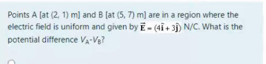 Points A [at (2, 1) m] and B [at (5, 7) m] are in a region where the
electric field is uniform and given by E- (4î + 3ĵ) N/C. What is the
potential difference VA-VB?
