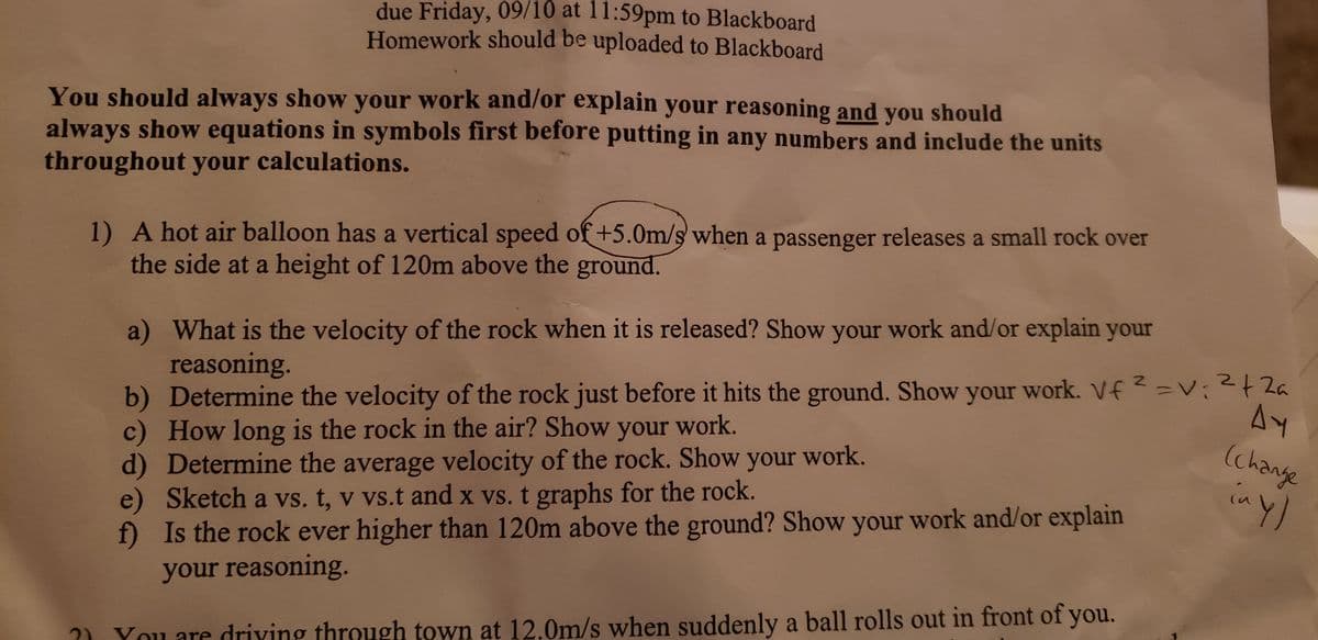 due Friday, 09/10 at 11:59pm to Blackboard
Homework should be uploaded to Blackboard
You should always show your work and/or explain your reasoning and you should
always show equations in symbols first before putting in any numbers and include the units
throughout your calculations.
1) A hot air balloon has a vertical speed of +5.0m/s when a passenger releases a small rock over
the side at a height of 120m above the ground.
a) What is the velocity of the rock when it is released? Show your work and/or explain your
reasoning.
b) Determine the velocity of the rock just before it hits the ground. Show your work. Vf 2-V 2a
c) How long is the rock in the air? Show your work.
d) Determine the average velocity of the rock. Show your work.
e) Sketch a vs. t, v vs.t and x vs. t graphs for the rock.
f) Is the rock ever higher than 120m above the ground? Show your work and/or explain
your reasoning.
(change
in y)
?) You are driving through town at 12.0m/s when suddenly a ball rolls out in front of you.
