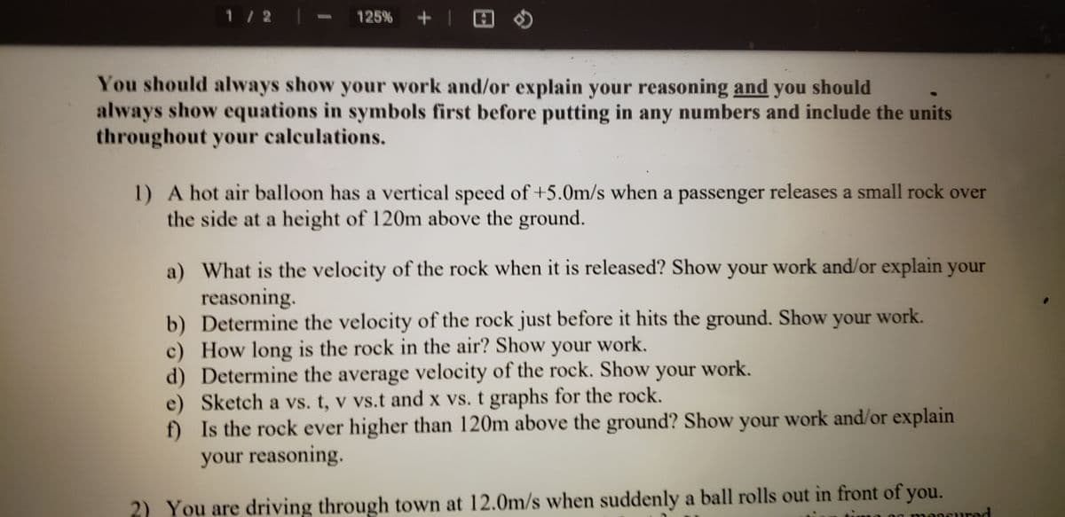 1 /2
125% +| H
You should always show your work and/or explain your reasoning and you should
always show equations in symbols first before putting in any numbers and include the units
throughout your calculations.
1) A hot air balloon has a vertical speed of +5.0m/s when a passenger releases a small rock over
the side at a height of 120m above the ground.
a) What is the velocity of the rock when it is released? Show your work and/or explain your
reasoning.
b) Determine the velocity of the rock just before it hits the ground. Show your work.
c) How long is the rock in the air? Show your work.
d) Determine the average velocity of the rock. Show your work.
e) Sketch a vs. t, v vs.t and x vs. t graphs for the rock.
f) Is the rock ever higher than 120m above the ground? Show your work and/or explain
your reasoning.
2) You are driving through town at 12.0m/s when suddenly a ball rolls out in front of you.
