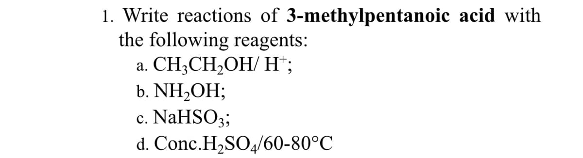 1. Write reactions of 3-methylpentanoic acid with
the following reagents:
CH;CH2OH/ H*;
а.
b. NH,OH;
NaHSO;
d. Conc.H,SO,/60-80°C
с.
