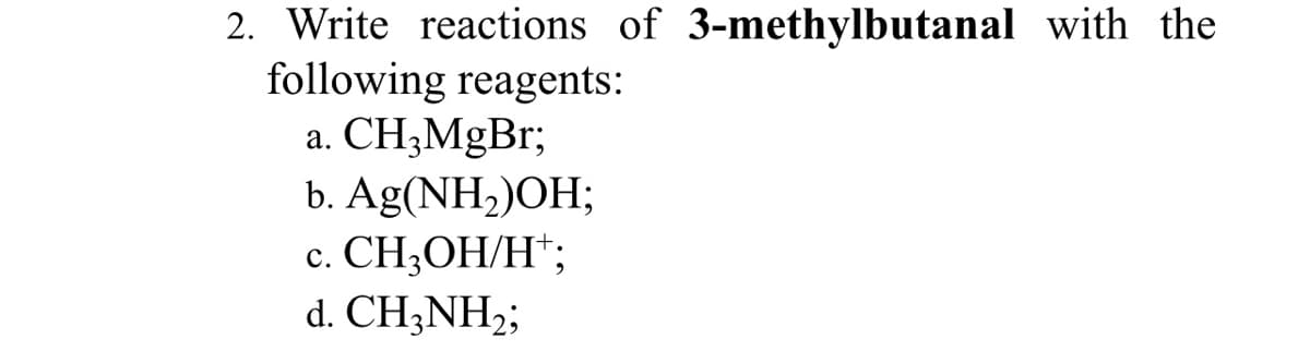 2. Write reactions of 3-methylbutanal with the
following reagents:
a. CH3MgBr;
b. Ag(NH,)OH;
с. СН,ОН/Н";
d. CH3NH2;
