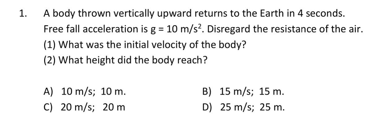 A body thrown vertically upward returns to the Earth in 4 seconds.
Free fall acceleration is g = 10 m/s?. Disregard the resistance of the air.
1.
(1) What was the initial velocity of the body?
(2) What height did the body reach?
A) 10 m/s; 10 m.
B) 15 m/s; 15 m.
C) 20 m/s; 20 m
D) 25 m/s; 25 m.
