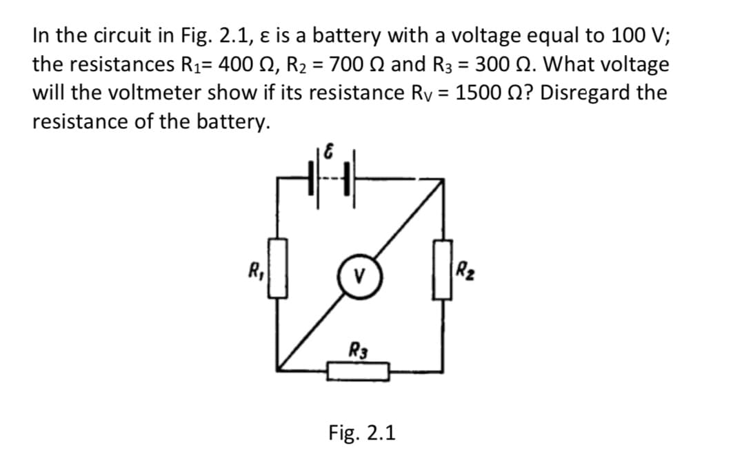 In the circuit in Fig. 2.1, ɛ is a battery with a voltage equal to 100 V;
the resistances R1= 400 N, R2 = 700 N and R3 = 300 Q. What voltage
will the voltmeter show if its resistance Ry = 1500 0? Disregard the
resistance of the battery.
%3D
%3D
R,
R2
R3
Fig. 2.1
