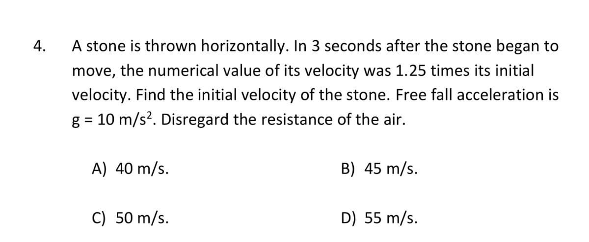 4.
A stone is thrown horizontally. In 3 seconds after the stone began to
move, the numerical value of its velocity was 1.25 times its initial
velocity. Find the initial velocity of the stone. Free fall acceleration is
g = 10 m/s?. Disregard the resistance of the air.
A) 40 m/s.
B) 45 m/s.
C) 50 m/s.
D) 55 m/s.
