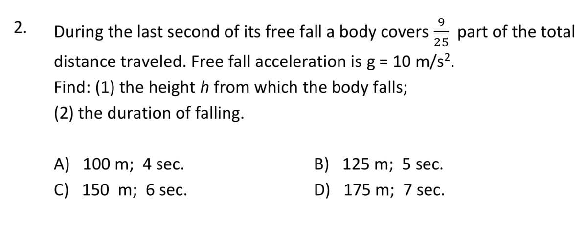 9
During the last second of its free fall a body covers
2.
part of the total
25
distance traveled. Free fall acceleration is g = 10 m/s?.
Find: (1) the height h from which the body falls;
(2) the duration of falling.
B) 125 m; 5 sec.
A) 100 m; 4 sec.
D) 175 m; 7 sec.
C) 150 m; 6 sec.
