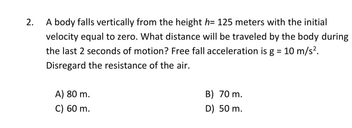 2.
A body falls vertically from the height h= 125 meters with the initial
velocity equal to zero. What distance will be traveled by the body during
the last 2 seconds of motion? Free fall acceleration is g = 10 m/s?.
Disregard the resistance of the air.
A) 80 m.
B) 70 m.
C) 60 m.
D) 50 m.
