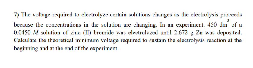 7) The voltage required to electrolyze certain solutions changes as the electrolysis proceeds
3
because the concentrations in the solution are changing. In an experiment, 450 dm of a
0.0450 M solution of zinc (II) bromide was electrolyzed until 2.672 g Zn was deposited.
Calculate the theoretical minimum voltage required to sustain the electrolysis reaction at the
beginning and at the end of the experiment.
