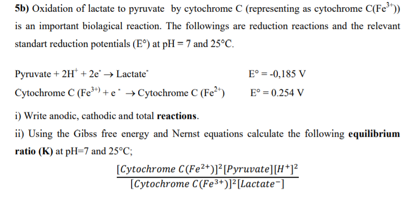 5b) Oxidation of lactate to pyruvate by cytochrome C (representing as cytochrome C(Fe"))
is an important biolagical reaction. The followings are reduction reactions and the relevant
standart reduction potentials (E°) at pH = 7 and 25°C.
Pyruvate + 2H* + 2e° → Lactate"
E° = -0,185 V
Cytochrome Č (Fe") + e° → Cytochrome C (Fe²")
E° = 0.254 V
i) Write anodic, cathodic and total reactions.
ii) Using the Gibss free energy and Nernst equations calculate the following equilibrium
ratio (K) at pH=7 and 25°C;
[Cytochrome C(Fe²*)]²[Pyruvate][H*]²
[Cytochrome C(Fe3+)]²[Lactate¬]
