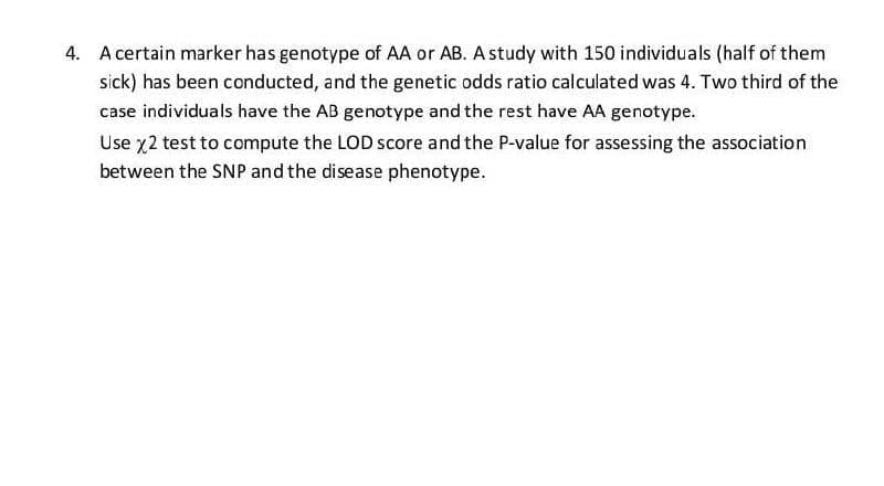 4. A certain marker has genotype of AA or AB. A study with 150 individuals (half of them
sick) has been conducted, and the genetic odds ratio calculated was 4. Two third of the
case individuals have the AB genotype and the rest have AA genotype.
Use 72 test to compute the LOD score and the P-value for assessing the association
between the SNP and the disease phenotype.
