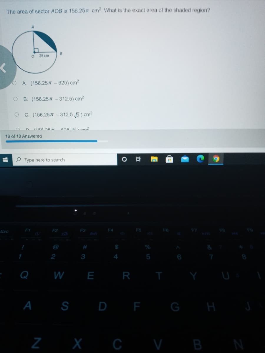 The area of sector AOB is 156.25 cm. What is the exact area of the shaded region?
B
25 cm
OA. (156.25 -625) cm2
B. (156.25-312.5) cm2
C. (156.25 - 312.5 E) cm2
(4にG1に
Cうに に2m2
16 of 18 Answered
O Type here to search
F2
F3
F5
F6
Esc
#
1
2
3
Q
W E
R
S D F G
H
Z X C VB
N
