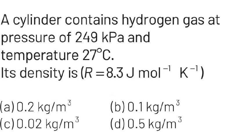 A cylinder contains hydrogen gas at
pressure of 249 kPa and
temperature
27°C.
Its density is (R=8.3J mol¹ K-¹)
3
(a) 0.2 kg/m
3
(c) 0.02 kg/m
3
(b) 0.1 kg/m
(d) 0.5 kg/m³
