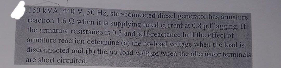 150 kVA, 440 V, 50 Hz, star-connected diesel generator has armature
reaction 1.6 2 when it is supplying rated current at 0.8 p.f lagging. If
the armature resistance is 0.3 and self-reactance half the effect of
armature reaction determine (a) the no-load voltage when the load is
disconnected and (b) the no-load voltage when the alternator terminals
are short circuited.
