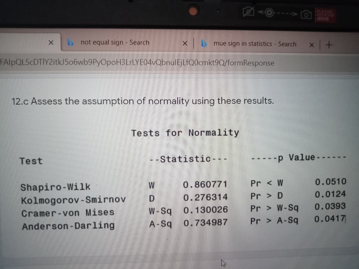 PLEASE
Ol REMOVE
C-11
not equal sign Search
omue sign in statistics - Search
FAlpQLScDTIY2itkJ506wb9PyOpoH3LrLYE04vQbnulEjLfQ0cmkt9Q/formResponse
12.c Assess the assumption of normality using these results.
Tests for Normality
Test
- -Statistic - - -
-p Value-
W
0.860771
Pr < W
0.0510
Shapiro-Wilk
Kolmogorov-Smirnov
0.0124
Pr > D
Pr > W-Sq
Pr > A-Sq
0.276314
0.0393
Cramer-von Mises
W-Sq
0.130026
0.0417
Anderson-Darling
A-Sq
0.734987

