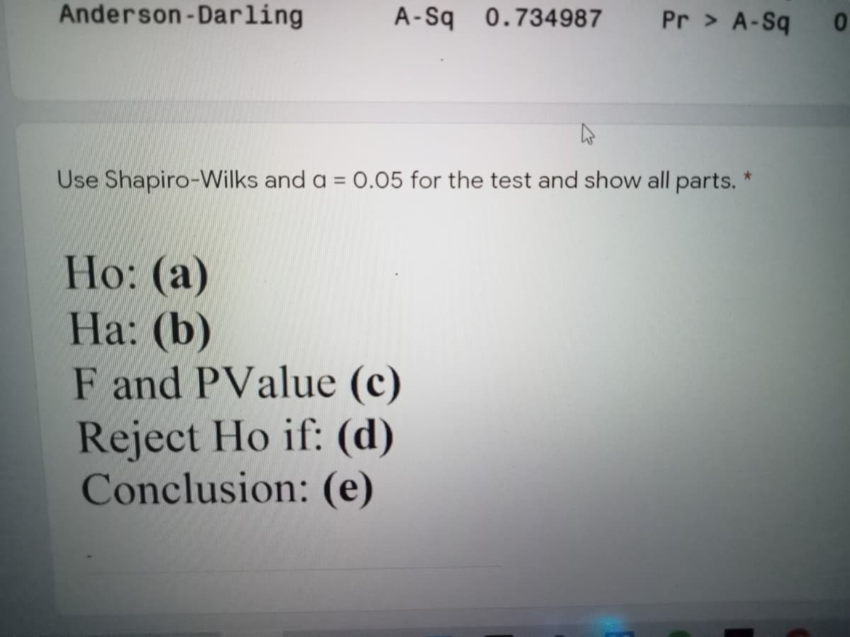 Anderson-Darling
A-Sq 0.734987
Pr > A-Sq
Use Shapiro-VWilks and a = 0.05 for the test and show all parts.
Hо: (а)
На: (b)
F and PValue (c)
Reject Ho if: (d)
Conclusion: (e)
