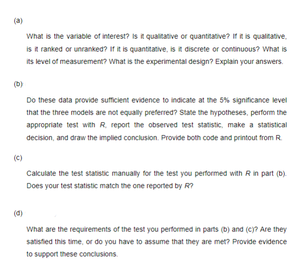 (a)
(b)
Do these data provide sufficient evidence to indicate at the 5% significance level
that the three models are not equally preferred? State the hypotheses, perform the
appropriate test with R, report the observed test statistic, make a statistical
decision, and draw the implied conclusion. Provide both code and printout from R.
(C)
What is the variable of interest? Is it qualitative or quantitative? If it is qualitative,
is it ranked or unranked? If it is quantitative, is it discrete or continuous? What is
its level of measurement? What is the experimental design? Explain your answers.
(d)
Calculate the test statistic manually for the test you performed with R in part (b).
Does your test statistic match the one reported by R?
What are the requirements of the test you performed in parts (b) and (c)? Are they
satisfied this time, or do you have to assume that they are met? Provide evidence
to support these conclusions.