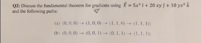 Q2: Discuss the fundamental theorem for gradients usingE = 5x2 i + 20 xy j+ 10 yz3 k
and the following paths:
%3D
(a) (0, 0, 0) (1,0,0) (1, I,0)(1, 1, 1):
(b) (0, 0,0) (0,0, 1) (0, 1, I)(1. 1, 1):
