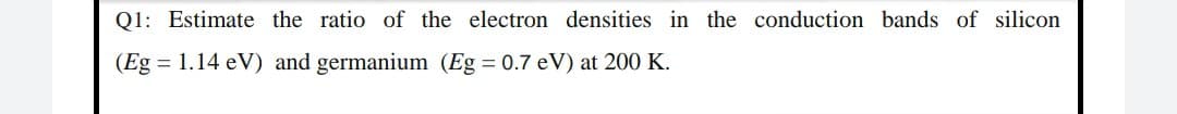 Q1: Estimate the ratio of the electron densities in the conduction bands of silicon
(Eg = 1.14 eV) and germanium (Eg = 0.7 eV) at 200 K.
