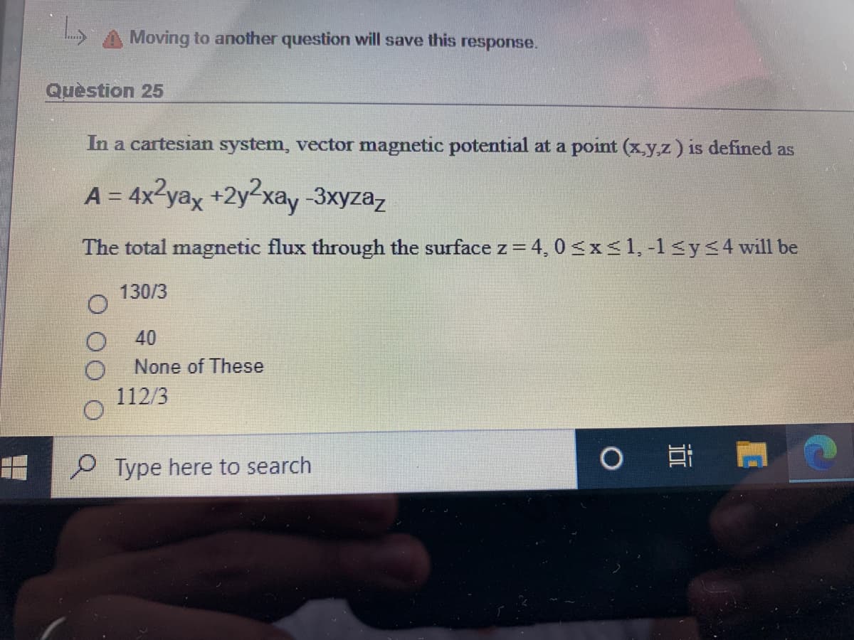 Moving to another question will save this response.
Quèstion 25
In a cartesian system, vector magnetic potential at a point (x.y.z) is defined as
A = 4x?yax +2y2xay -3xyzaz
The total magnetic flux through the surface z = 4, 0 <x<1, -1<y<4 will be
130/3
40
None of These
112/3
耳
P Type here to search
