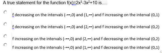 A true statement for the function f(x)=2x-3x²+10 is...
f decreasing on the intervals (-,0) and (1,--) and f increasing on the interval (0,1)
f decreasing on the intervals (-,0) and (2,--) and f increasing on the interval (0,2)
f increasing on the intervals (--,0) and (2,-) and f decreasing on the interval (0,2)
f increasing on the intervals (--,0) and (1,-) and f decreasing on the interval (0,1)
