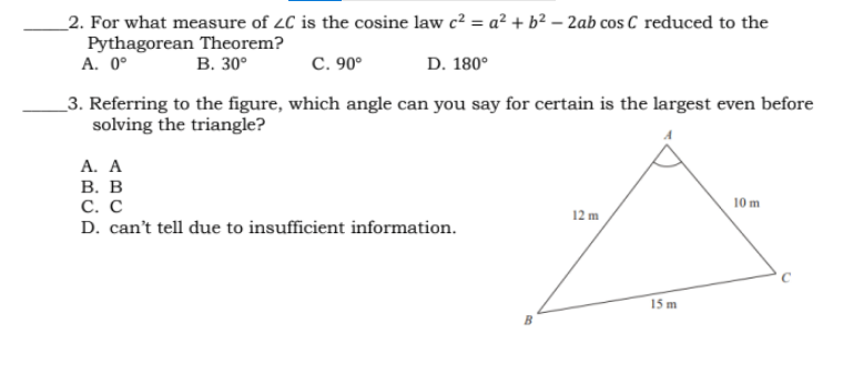 2. For what measure of ZC is the cosine law c² = a² + b² - 2ab cos C reduced to the
Pythagorean Theorem?
A. 0°
B. 30°
C. 90⁰
D. 180°
3. Referring to the figure, which angle can you say for certain is the largest even before
solving the triangle?
A. A
B. B
10 m
C. C
12 m
D. can't tell due to insufficient information.
15 m