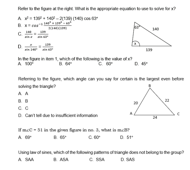 Refer to the figure at the right. What is the appropriate equation to use to solve for x?
A. x²= 139² +140²-2(139) (140) cos 63⁰
140² +139²-63²
B. x cos -1
63
2(140) (139)
140
140
139
C. =
sin x sin 63°
X
139
D.
sin 140° sin 63⁰
In the figure in item 1, which of the following is the value of x?
A. 100⁰
B. 64°
C. 60°
D. 45°
Referring to the figure, which angle can you say for certain is the largest even before
solving the triangle?
B
A. A
B. B
22
20
C. C
A
с
D. Can't tell due to insufficient information
24
If m/C = 51 in the given figure in no. 3, what is m/B?
A. 69⁰
B. 65°
C. 60°
D. 51°
Using law of sines, which of the following patterns of triangle does not belong to the group?
A. SAA
B. ASA
C. SSA
D. SAS
139