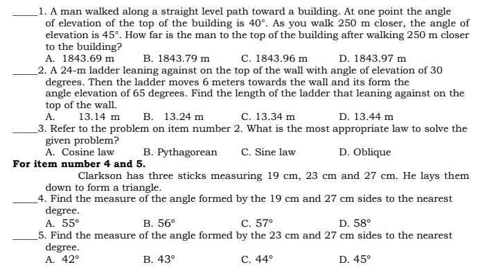 1. A man walked along a straight level path toward a building. At one point the angle
of elevation of the top of the building is 40°. As you walk 250 m closer, the angle of
elevation is 45°. How far is the man to the top of the building after walking 250 m closer
to the building?
A. 1843.69 m
B. 1843.79 m
C. 1843.96 m
D. 1843.97 m
2. A 24-m ladder leaning against on the top of the wall with angle of elevation of 30
degrees. Then the ladder moves 6 meters towards the wall and its form the
angle elevation of 65 degrees. Find the length of the ladder that leaning against on the
top of the wall.
A. 13.14 m B. 13.24 m
C. 13.34 m
D. 13.44 m
3. Refer to the problem on item number 2. What is the most appropriate law to solve the
given problem?
A. Cosine law
For item number 4 and 5.
B. Pythagorean C. Sine law
D. Oblique
Clarkson has three sticks measuring 19 cm, 23 cm and 27 cm. He lays them
down to form a triangle.
4. Find the measure of the angle formed by the 19 cm and 27 cm sides to the nearest
degree.
A. 55°
B. 56°
C. 57°
D. 58⁰
5. Find the measure of the angle formed by the 23 cm and 27 cm sides to the nearest
degree.
A. 42°
B. 43°
C. 44°
D. 45°