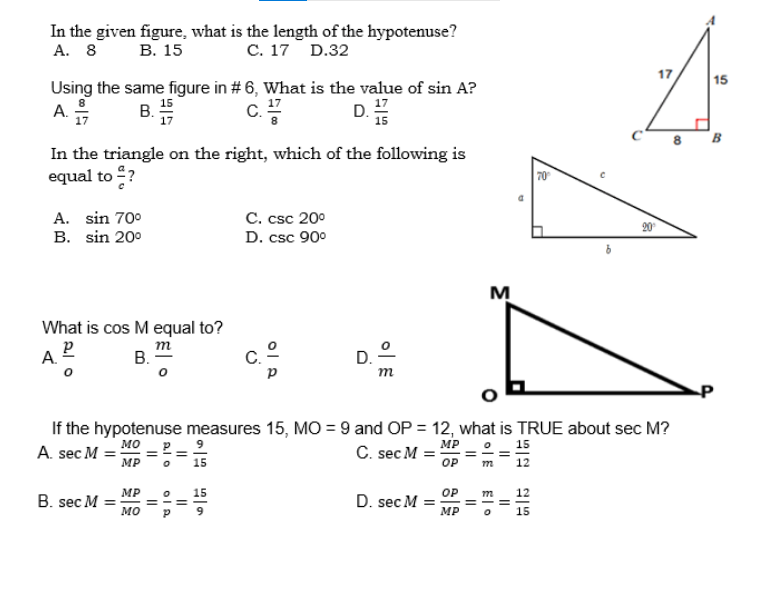 In the given figure, what is the length of the hypotenuse?
A. 8 B. 15
C. 17 D.32
Using the same figure in # 6, What is the value of sin A?
A.
B. 155
C.
D. ¹7
In the triangle on the right, which of the following is
equal to ?
A. sin 70⁰
C. csc 20⁰
B. sin 20⁰
D. csc 90⁰
M
What is cos M equal to?
P
m
A.
B.
m
P
If the hypotenuse measures 15, MO=9 and OP = 12, what is TRUE about sec M?
MO
9
MP
15
A. sec M = =
C. sec M=
MP 0 15
OP
m
12
MP
12
B. sec M =
D. sec M =
OP m
MP
MO
15
=
Plo
||
ola
||
65
D.
||
o|E
Elo
===
70°
8
17
00
15
B