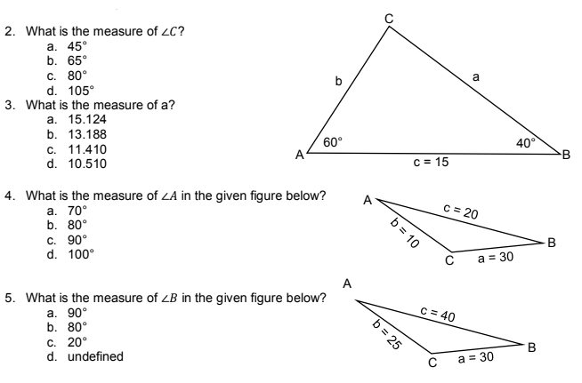 2. What is the measure of ZC?
a. 45°
b. 65°
C. 80°
b
d. 105°
3. What is the measure of a?
a. 15.124
b. 13.188
c. 11.410
60°
d. 10.510
4. What is the measure of ZA in the given figure below?
a. 70°
b. 80°
c. 90°
d. 100°
A
5. What is the measure of ZB in the given figure below?
a. 90°
b. 80°
C. 20°
d. undefined
b = 10
b = 25
a
c=15
c = 20
C
C = 40
с
a = 30
a = 30
40°
B
B
B