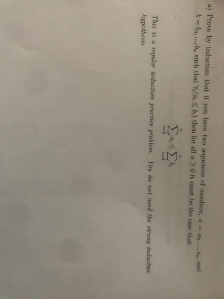 a) Prove by induction that if you have two sequences of numbers, a do n and
b= bo,.., b, such that V(a, sb.) then for all n 20 it must be the case that:
%3D
11
i-0
i-0
This is a regular induction practice problem. You do not need the strong inductive
hypothesis
