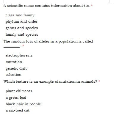 A scientific name contains information about its: *
class and family
phylum and order
genus and species
family and species
The random loss of alleles in a population is called
electrophoresis
mutation
genetic drift
selection
Which feature is an example of mutation in animals? *
plant chimeras
a green leaf
black hair in people
a six-toed cat
