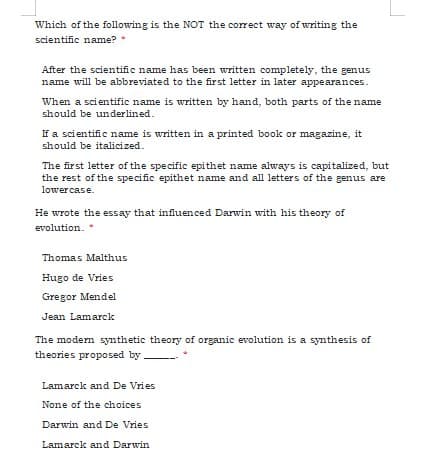 Which of the following is the NOT the correct way of writing the
scientific name?
After the scientific name has been written completely, the genus
name will be abbreviated to the first letter in later appearances.
When a scientific name is written by hand, both parts of the name
should be underlined.
If a scientific name is written in a printed book or magazine, it
should be italicized.
The first letter of the specific epithet name always is capitalized, but
the rest of the specific epithet name and all letters of the genus are
lowercase.
He wrote the essay that influenced Darwin with his theory of
evolution. *
Thomas Malthus
Hugo de Vries
Gregor Mendel
Jean Lamarck
The modem synthetic theory of organic evolution is a synthesis of
theories proposed by -
Lamarck and De Vries
None of the choices
Darwin and De Vries
Lamarck and Darwin
