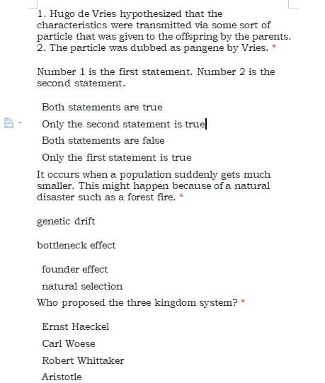 1. Hugo de Vries hypothesized that the
characteristics were transmitted via some sort of
particle that was given to the offspring by the parents.
2. The particle was dubbed as pangene by Vries.
Number 1 is the first statement. Number 2 is the
second statement.
Both statements are true
Only the second statement is truel
Both statements are false
Only the first statement is true
It occurs when a population suddenly gets much
smaller. This might happen because of a natural
disaster such as a forest fire.
genetic drift
bottleneck effect
founder effect
natural selection
Who proposed the three kingdom system? *
Ernst Haeckel
Carl Woese
Robert Whittaker
Aristotle
