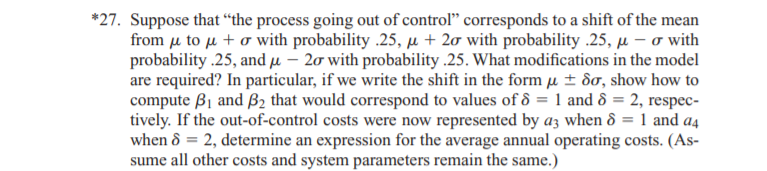 *27. Suppose that “the process going out of control" corresponds to a shift of the mean
from μ to μ + σ vith probability.25 , μ+ 2σ with probability .25, μ- σ with
probability .25, and µ – 20 with probability .25. What modifications in the model
are required? In particular, if we write the shift in the form µ ± 8o, show how to
compute B1 and B2 that would correspond to values of ô = 1 and ô = 2, respec-
tively. If the out-of-control costs were now represented by az when ô = 1 and a4
when ô = 2, determine an expression for the average annual operating costs. (As-
sume all other costs and system parameters remain the same.)
