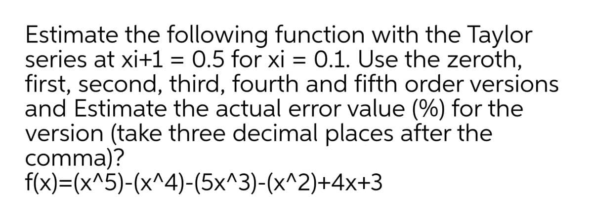 Estimate the following function with the Taylor
series at xi+1 = 0.5 for xi = 0.1. Use the zeroth,
first, second, third, fourth and fifth order versions
and Estimate the actual error value (%) for the
version (take three decimal places after the
comma)?
f(x)=(x^5)-(x^4)-(5x^3)-(x^2)+4x+3

