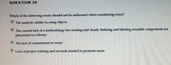 QUESTION 25
Which of the following issues should not be addressed when considering reuse?
The analyst's ability in using objects
The current lack of a methodology for creating and clearly defining and labeling reusable components for
placement in a library
The lack of commitment to reuse
Lack of proper training and rewards needed to promote reuse
