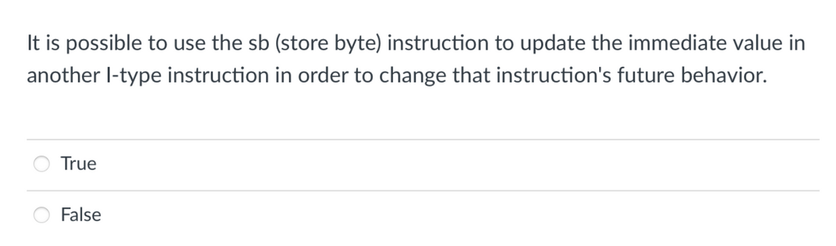 It is possible to use the sb (store byte) instruction to update the immediate value in
another I-type instruction in order to change that instruction's future behavior.
True
False
