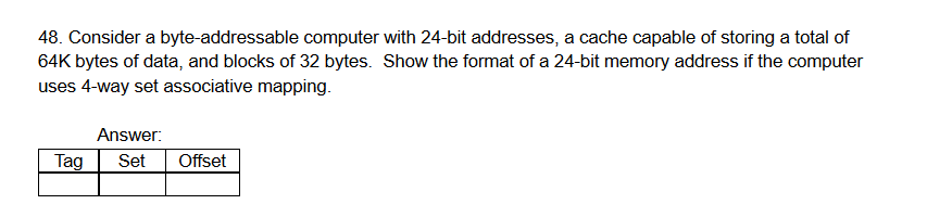 48. Consider a byte-addressable computer with 24-bit addresses, a cache capable of storing a total of
64K bytes of data, and blocks of 32 bytes. Show the format of a 24-bit memory address if the computer
uses 4-way set associative mapping.
Answer:
Tag
Set
Offset
