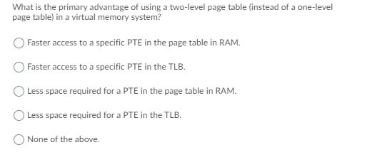What is the primary advantage of using a two-level page table (instead of a one-level
page table) in a virtual memory system?
Faster access to a specific PTE in the page table in RAM.
Faster access to a specific PTE in the TLB.
O Less space required for a PTE in the page table in RAM.
Less space required for a PTE in the TLB.
None of the above.
