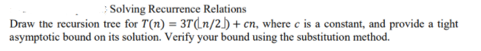 ; Solving Recurrence Relations
Draw the recursion tree for T(n) = 3T(Ln/2_) + cn, where c is a constant, and provide a tight
asymptotic bound on its solution. Verify your bound using the substitution method.
