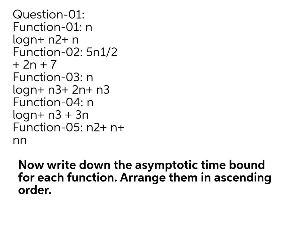 Question-01:
Function-01:n
logn+ n2+ n
Function-02: 5n1/2
+ 2n + 7
Function-03: n
logn+ n3+ 2n+ n3
Function-04: n
logn+ n3 + 3n
Function-05: n2+ n+
nn
Now write down the asymptotic time bound
for each function. Arrange them in ascending
order.
