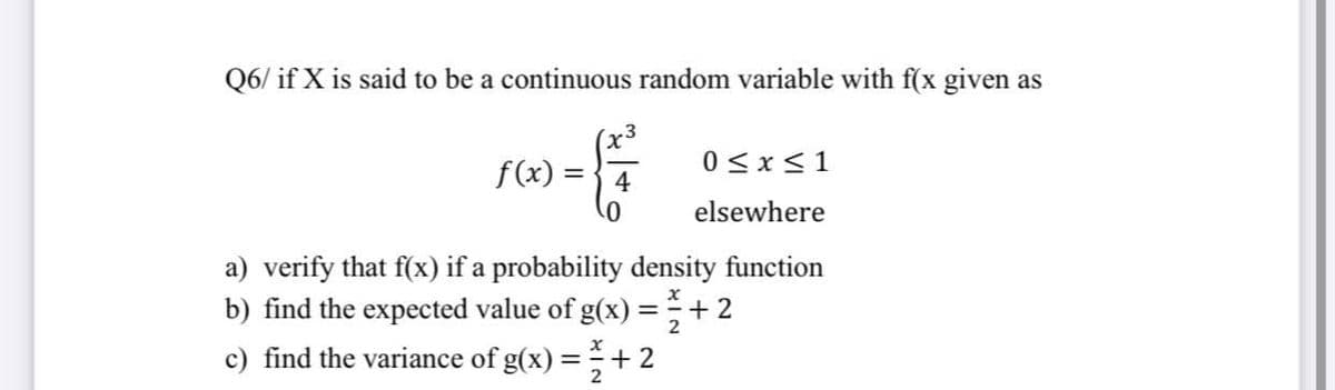 Q6/ if X is said to be a continuous random variable with f(x given as
f(x) =
0<x<1
4
elsewhere
a) verify that f(x) if a probability density function
b) find the expected value of g(x) =+ 2
c) find the variance of g(x) =+ 2
2
2
