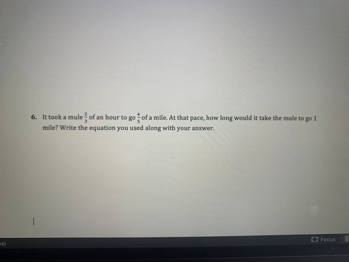 4
6. It took a mule of an hour to go of a mile. At that pace, how long would it take the mule to go 1
mile? Write the equation you used along with your answer.
Focus
es)
