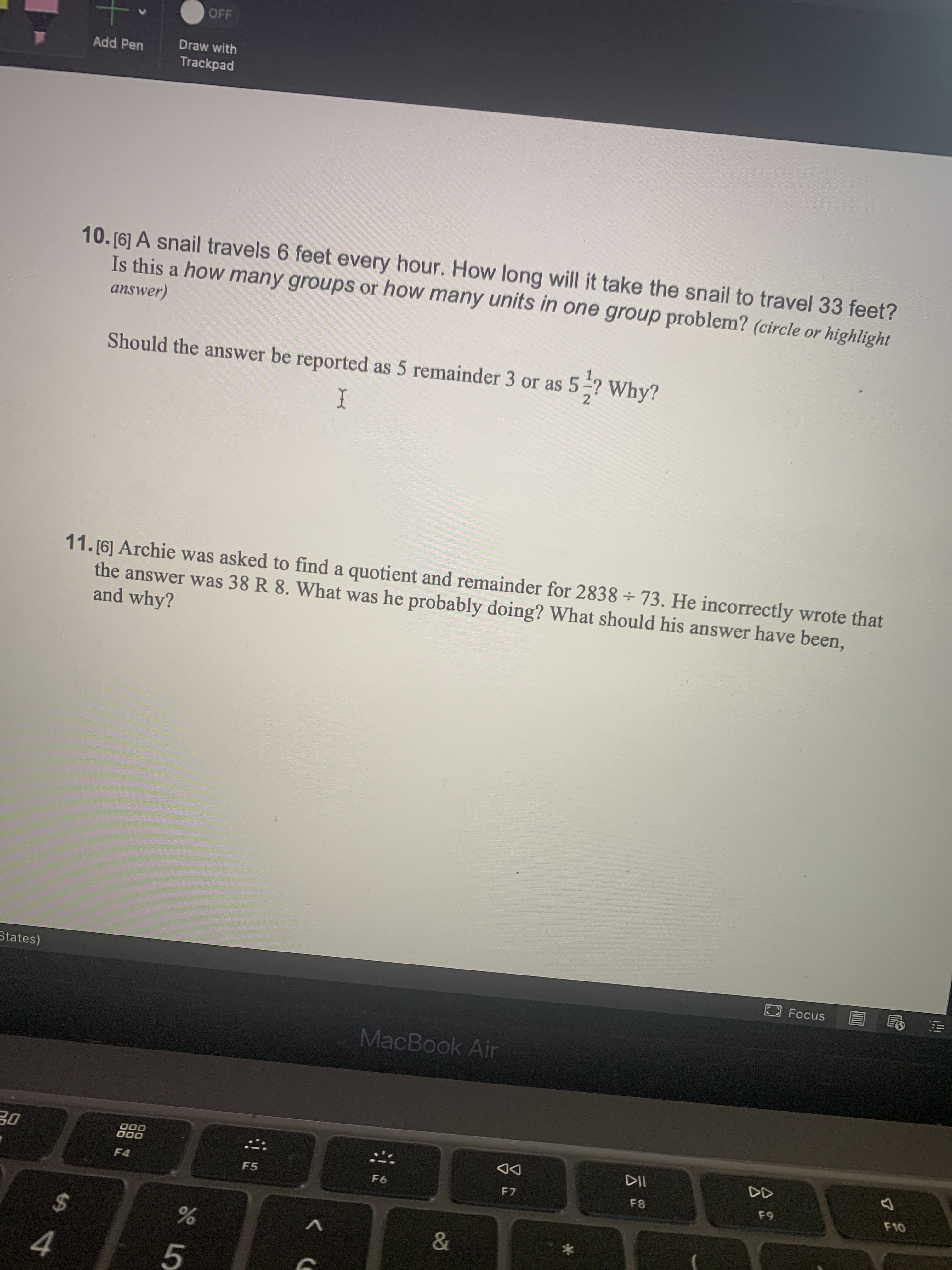 10. [6] A snail travels 6 feet every hour. How long will it take the snail to travel 33 feet?
Is this a how many groups or how many units in one group problem? (circle or highlight
answer)
Should the answer be reported as 5 remainder 3 or as 5-? Why?
I
